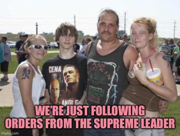 White Trash Family | WE’RE JUST FOLLOWING ORDERS FROM THE SUPREME LEADER | image tagged in white trash family | made w/ Imgflip meme maker