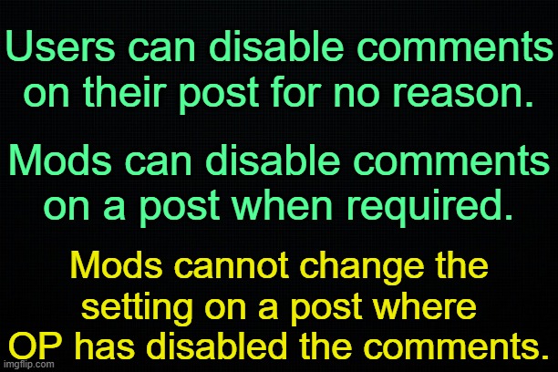 . | Users can disable comments on their post for no reason. Mods can disable comments on a post when required. Mods cannot change the setting on a post where OP has disabled the comments. | image tagged in the black | made w/ Imgflip meme maker