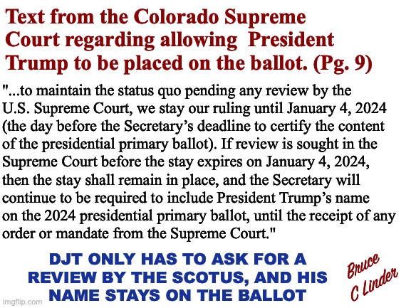 President Trump and the Colorado Supreme Court | Text from the Colorado Supreme Court regarding allowing  President Trump to be placed on the ballot. (Pg. 9); "...to maintain the status quo pending any review by the
U.S. Supreme Court, we stay our ruling until January 4, 2024
(the day before the Secretary’s deadline to certify the content
of the presidential primary ballot). If review is sought in the
Supreme Court before the stay expires on January 4, 2024,
then the stay shall remain in place, and the Secretary will
continue to be required to include President Trump’s name
on the 2024 presidential primary ballot, until the receipt of any
order or mandate from the Supreme Court."; DJT ONLY HAS TO ASK FOR A
REVIEW BY THE SCOTUS, AND HIS
NAME STAYS ON THE BALLOT; Bruce
C Linder | image tagged in colorado supreme court,president trump,primary ballot,republicans,election interference | made w/ Imgflip meme maker