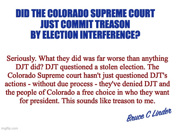 Treason | DID THE COLORADO SUPREME COURT
JUST COMMIT TREASON
BY ELECTION INTERFERENCE? Seriously. What they did was far worse than anything
DJT did? DJT questioned a stolen election. The
Colorado Supreme court hasn't just questioned DJT's
actions - without due process - they've denied DJT and
the people of Colorado a free choice in who they want
for president. This sounds like treason to me. Bruce C Linder | image tagged in colorado supreme court,election interference,president trump,due process,primary voting,colorado voters | made w/ Imgflip meme maker