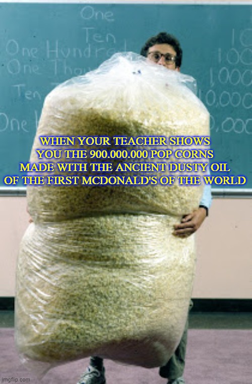 Sack of Mc Pop Corn | WHEN YOUR TEACHER SHOWS YOU THE 900.000.000 POP CORNS MADE WITH THE ANCIENT DUSTY OIL OF THE FIRST MCDONALD'S OF THE WORLD | image tagged in sack of pop corn | made w/ Imgflip meme maker