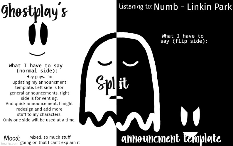Been a small while since I posted here. | Numb - Linkin Park; Hey guys. I'm updating my announcment template. Left side is for general announcements, right side is for venting.
And quick announcement, I might redesign and add more stuff to my characters.
Only one side will be used at a time. Mixed, so much stuff going on that I can't explain it | image tagged in ghostplay's split announcement template | made w/ Imgflip meme maker