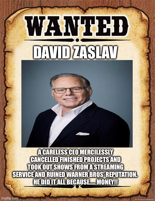 Arrest That CEO! | DAVID ZASLAV; A CARELESS CEO MERCILESSLY CANCELLED FINISHED PROJECTS AND TOOK OUT SHOWS FROM A STREAMING SERVICE AND RUINED WARNER BROS’ REPUTATION. 
HE DID IT ALL BECAUSE….. MONEY!! | image tagged in wanted poster,david zaslav,warner bros discovery,warner bros | made w/ Imgflip meme maker