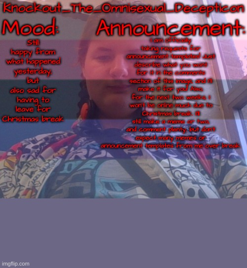 If you can't see the announcement, read the image description. | I am officially taking requests for announcement templates! Just describe what you want for it in the comments section of this image, and I'll make it for you! Also, for the next two weeks, I won't be online much due to Christmas break. I'll still make a meme or two, and comment plenty, but don't expect many memes or announcement templates from me over break. Still happy from what happened yesterday, but also sad for having to leave for Christmas break | image tagged in knockout's face reveal announcement template | made w/ Imgflip meme maker