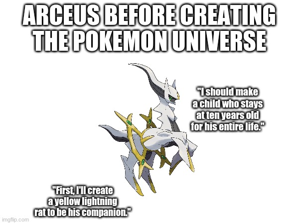 In the beginning, there was only Arceus. | ARCEUS BEFORE CREATING THE POKEMON UNIVERSE; "I should make a child who stays at ten years old for his entire life."; "First, I'll create a yellow lightning rat to be his companion." | image tagged in pokemon,ash ketchum,pikachu | made w/ Imgflip meme maker