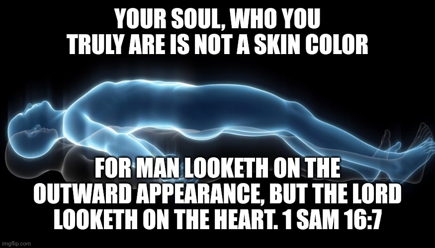 Soul leaving body | YOUR SOUL, WHO YOU TRULY ARE IS NOT A SKIN COLOR; FOR MAN LOOKETH ON THE OUTWARD APPEARANCE, BUT THE LORD LOOKETH ON THE HEART. 1 SAM 16:7 | image tagged in soul leaving body | made w/ Imgflip meme maker
