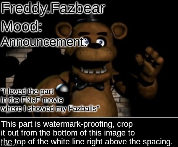 Freddy Fazbear | Freddy.Fazbear Mood: Announcement: "I loved the part in the FNaF movie where I showed my Fazballs" This part is watermark-proofing, crop it  | image tagged in freddy fazbear | made w/ Imgflip meme maker
