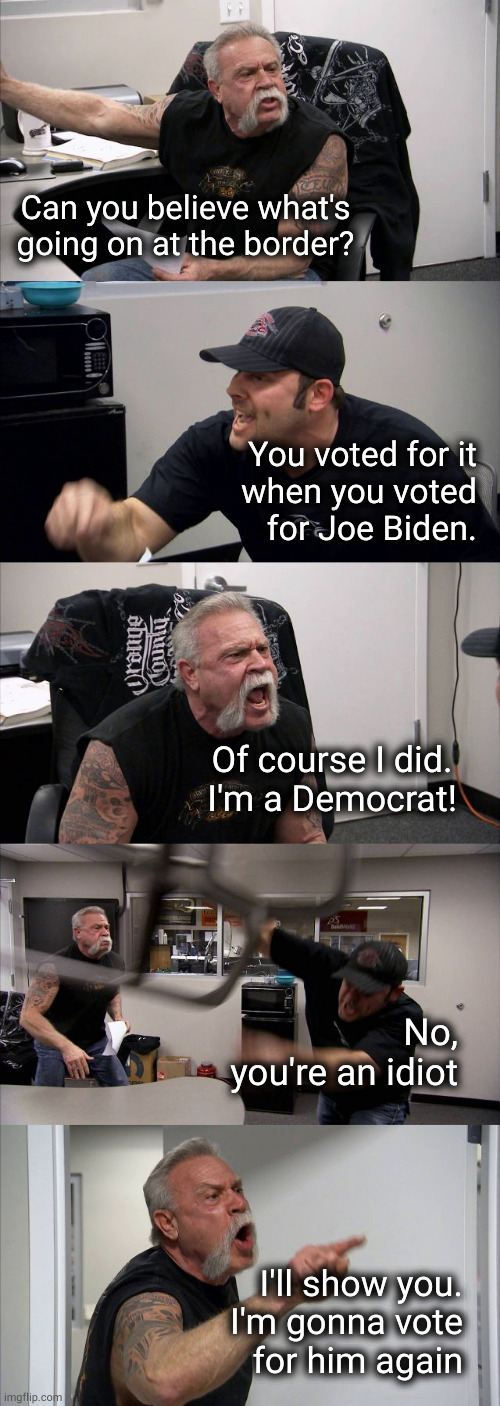 People who don't understand what is going on at the border | Can you believe what's going on at the border? You voted for it
when you voted
for Joe Biden. Of course I did.
I'm a Democrat! No,
you're an idiot; I'll show you.
I'm gonna vote
for him again | image tagged in memes,american chopper argument | made w/ Imgflip meme maker