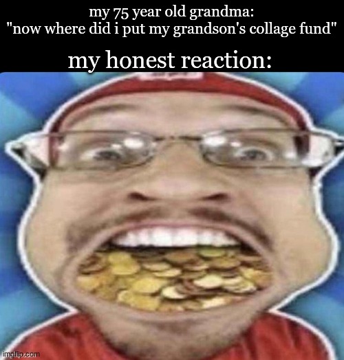 anyway i will be gone for the whole christmas break | my 75 year old grandma:
"now where did i put my grandson's collage fund"; my honest reaction: | made w/ Imgflip meme maker