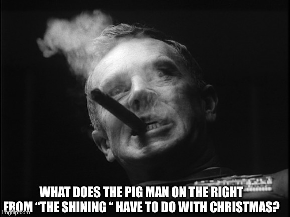 General Ripper (Dr. Strangelove) | WHAT DOES THE PIG MAN ON THE RIGHT FROM “THE SHINING “ HAVE TO DO WITH CHRISTMAS? | image tagged in general ripper dr strangelove | made w/ Imgflip meme maker