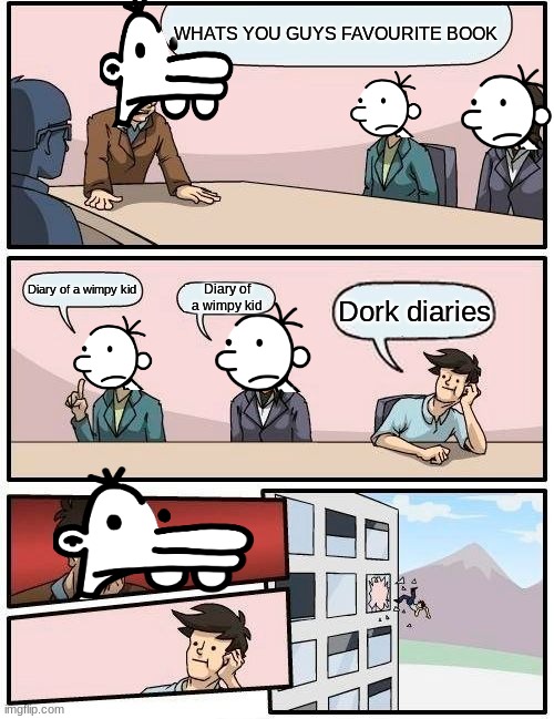 Boardroom Meeting Suggestion | WHATS YOU GUYS FAVOURITE BOOK; Diary of a wimpy kid; Diary of a wimpy kid; Dork diaries | image tagged in memes,boardroom meeting suggestion | made w/ Imgflip meme maker