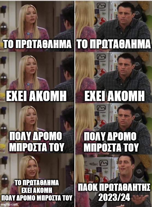 Phoebe Joey | ΤΟ ΠΡΩΤΑΘΛΗΜΑ; ΤΟ ΠΡΩΤΑΘΛΗΜΑ; ΕΧΕΙ ΑΚΟΜΗ; ΕΧΕΙ ΑΚΟΜΗ; ΠΟΛΥ ΔΡΟΜΟ 
ΜΠΡΟΣΤΑ ΤΟΥ; ΠΟΛΥ ΔΡΟΜΟ 
ΜΠΡΟΣΤΑ ΤΟΥ; ΤΟ ΠΡΩΤΑΘΛΗΜΑ ΕΧΕΙ ΑΚΟΜΗ
ΠΟΛΥ ΔΡΟΜΟ ΜΠΡΟΣΤΑ ΤΟΥ; ΠΑΟΚ ΠΡΩΤΑΘΛΗΤΗΣ
2023/24 | image tagged in phoebe joey | made w/ Imgflip meme maker