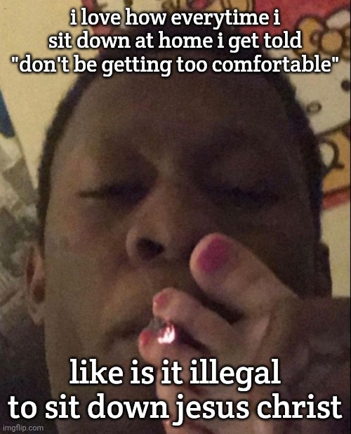 i stay up half the night cleaning the house and i still get bitched at lmao | i love how everytime i sit down at home i get told "don't be getting too comfortable"; like is it illegal to sit down jesus christ | image tagged in smoke cigarette | made w/ Imgflip meme maker