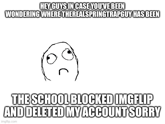 This is an alt account just to clarify | HEY GUYS IN CASE YOU’VE BEEN WONDERING WHERE THEREALSPRINGTRAPGUY HAS BEEN; THE SCHOOL BLOCKED IMGFLIP AND DELETED MY ACCOUNT SORRY | image tagged in blank white template | made w/ Imgflip meme maker
