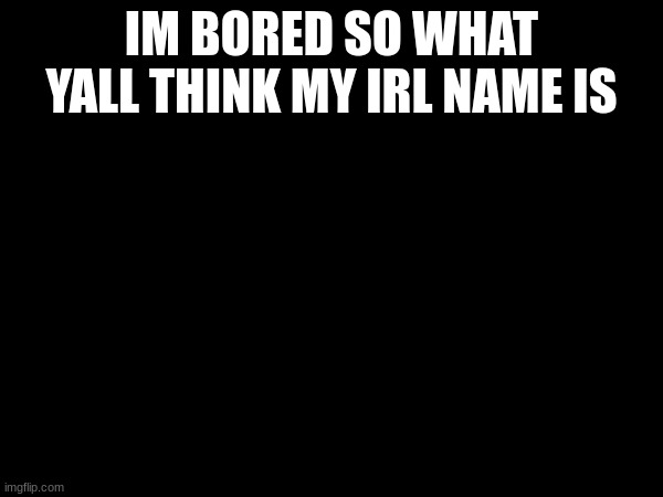 IM BORED SO WHAT YALL THINK MY IRL NAME IS | made w/ Imgflip meme maker