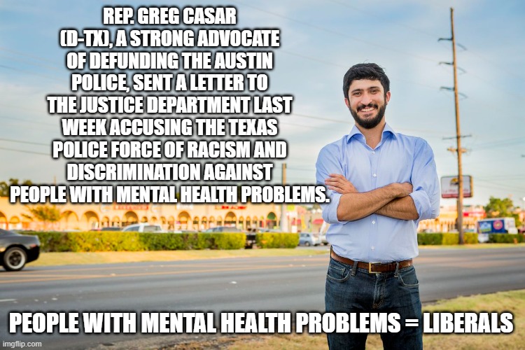 Also a suspect in 3 separate terrorist bombings in Jack Ryan films. | REP. GREG CASAR (D-TX), A STRONG ADVOCATE OF DEFUNDING THE AUSTIN POLICE, SENT A LETTER TO THE JUSTICE DEPARTMENT LAST WEEK ACCUSING THE TEXAS POLICE FORCE OF RACISM AND DISCRIMINATION AGAINST PEOPLE WITH MENTAL HEALTH PROBLEMS. PEOPLE WITH MENTAL HEALTH PROBLEMS = LIBERALS | image tagged in politics,funny memes,government corruption,incompetence,stupid liberals,terrorism | made w/ Imgflip meme maker