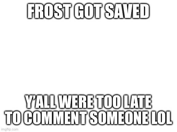 Blank White Template | FROST GOT SAVED; Y’ALL WERE TOO LATE TO COMMENT SOMEONE LOL | image tagged in blank white template | made w/ Imgflip meme maker