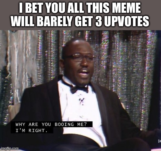 I know im right | I BET YOU ALL THIS MEME WILL BARELY GET 3 UPVOTES | image tagged in why are you booing me i'm right | made w/ Imgflip meme maker