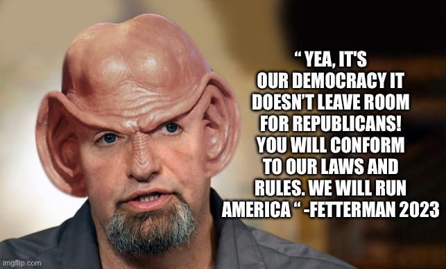 Fetterman speaks Democrat truth | “ YEA, IT'S OUR DEMOCRACY IT DOESN’T LEAVE ROOM FOR REPUBLICANS! YOU WILL CONFORM TO OUR LAWS AND RULES. WE WILL RUN AMERICA “ -FETTERMAN 2023 | image tagged in fetteringei,change my mind,funny,funny memes | made w/ Imgflip meme maker