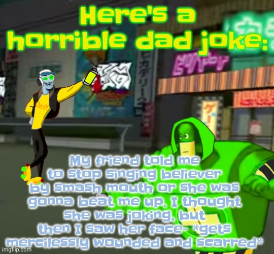 . | Here's a horrible dad joke:; My friend told me to stop singing believer by smash mouth or she was gonna beat me up. I thought she was joking, but then I saw her face- *gets mercilessly wounded and scarred* | made w/ Imgflip meme maker