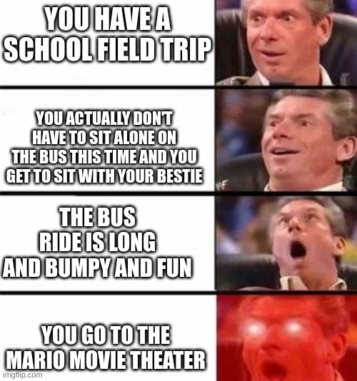 If This Ever Actually Happened, My Life Would Be 1,000 Times Better | YOU HAVE A SCHOOL FIELD TRIP; YOU ACTUALLY DON'T HAVE TO SIT ALONE ON THE BUS THIS TIME AND YOU GET TO SIT WITH YOUR BESTIE; THE BUS RIDE IS LONG AND BUMPY AND FUN; YOU GO TO THE MARIO MOVIE THEATER | image tagged in it gets better and better | made w/ Imgflip meme maker