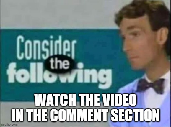 Consider THE following. | WATCH THE VIDEO IN THE COMMENT SECTION | image tagged in consider the following | made w/ Imgflip meme maker