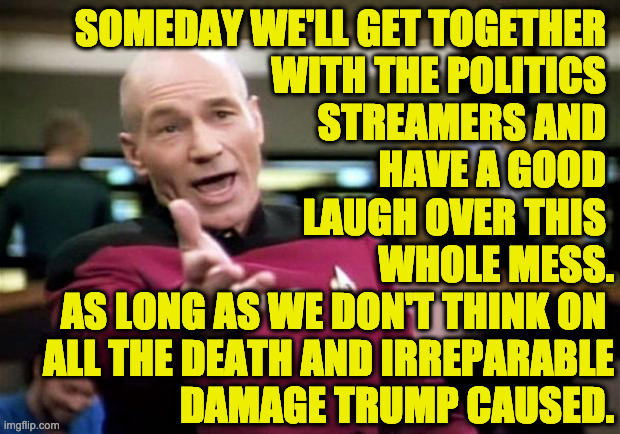 We'll be poor and Chinese, but we'll still have each other. | SOMEDAY WE'LL GET TOGETHER 
WITH THE POLITICS 
STREAMERS AND 
HAVE A GOOD 
LAUGH OVER THIS 
WHOLE MESS.
AS LONG AS WE DON'T THINK ON 
ALL THE DEATH AND IRREPARABLE
DAMAGE TRUMP CAUSED. | image tagged in memes,trump,that's a lot of damage | made w/ Imgflip meme maker