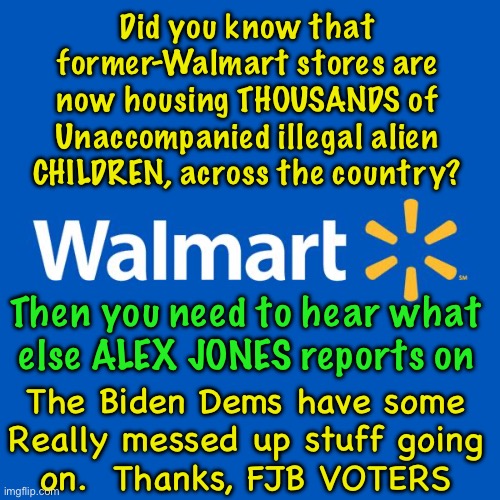 Started 2 YEARS Ago — Continues Today | Did you know that
former-Walmart stores are
now housing THOUSANDS of
Unaccompanied illegal alien
CHILDREN, across the country? Then you need to hear what
else ALEX JONES reports on; The Biden Dems have some
Really messed up stuff going
on.  Thanks, FJB VOTERS | image tagged in walmart life,kids all alone,abused then handed around,fjb voters kissmyass,dems r some evil creatures | made w/ Imgflip meme maker