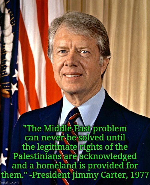 Peace, not apartheid. | "The Middle East problem can never be solved until the legitimate rights of the Palestinians are acknowledged and a homeland is provided for them." -President Jimmy Carter, 1977 | image tagged in jimmy carter,israel,equality,freedom | made w/ Imgflip meme maker