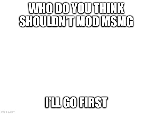 WHO DO YOU THINK SHOULDN’T MOD MSMG; I’LL GO FIRST | made w/ Imgflip meme maker