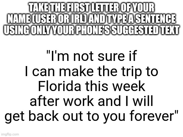 Because funni | TAKE THE FIRST LETTER OF YOUR NAME (USER OR IRL) AND TYPE A SENTENCE USING ONLY YOUR PHONE'S SUGGESTED TEXT; "I'm not sure if I can make the trip to Florida this week after work and I will get back out to you forever" | made w/ Imgflip meme maker