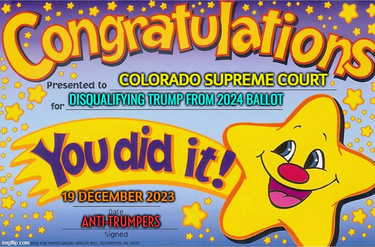 Colorado's Trump Disqualification | COLORADO SUPREME COURT; DISQUALIFYING TRUMP FROM 2024 BALLOT; 19 DECEMBER 2023; ANTI-TRUMPERS | image tagged in congratulations you did it,donald trump,president trump,joe biden,colorado,breaking news | made w/ Imgflip meme maker
