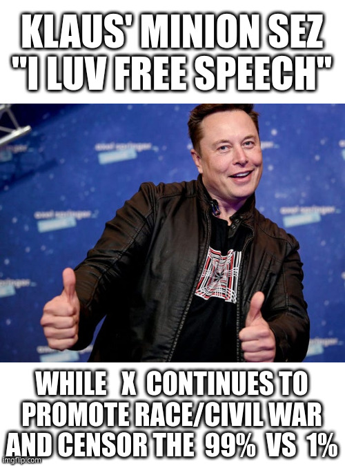The Phony Face of Free Speech. Elon, Go F yourself on your Civil War Promoting, Censored Town Hall X | KLAUS' MINION SEZ
"I LUV FREE SPEECH"; WHILE   X  CONTINUES TO
PROMOTE RACE/CIVIL WAR
AND CENSOR THE  99%  VS  1% | image tagged in elon musk nice,censorship | made w/ Imgflip meme maker
