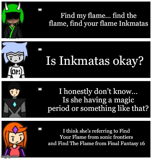 4 undertale textboxes | Find my flame… find the flame, find your flame Inkmatas; Is Inkmatas okay? I honestly don’t know… Is she having a magic period or something like that? I think she’s referring to Find Your Flame from sonic frontiers and Find The Flame from Final Fantasy 16 | image tagged in 4 undertale textboxes | made w/ Imgflip meme maker