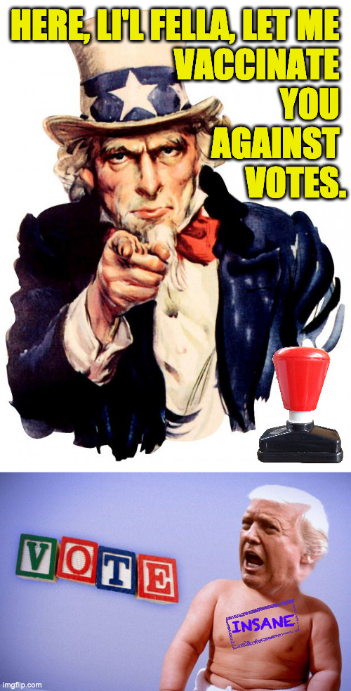 I think we got him in time. | HERE, LI'L FELLA, LET ME 
VACCINATE 
YOU 
AGAINST 
VOTES. INSANE | image tagged in memes,uncle sam,trump,vaccinated | made w/ Imgflip meme maker