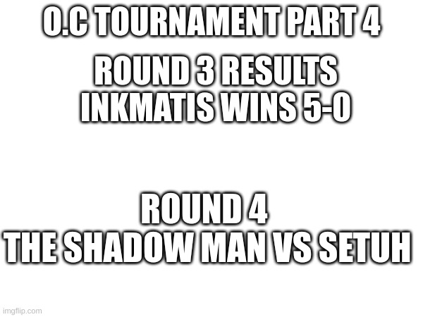 O.c tournament part 4 | O.C TOURNAMENT PART 4; ROUND 3 RESULTS
INKMATIS WINS 5-0; ROUND 4 
THE SHADOW MAN VS SETUH | image tagged in oc tournament | made w/ Imgflip meme maker