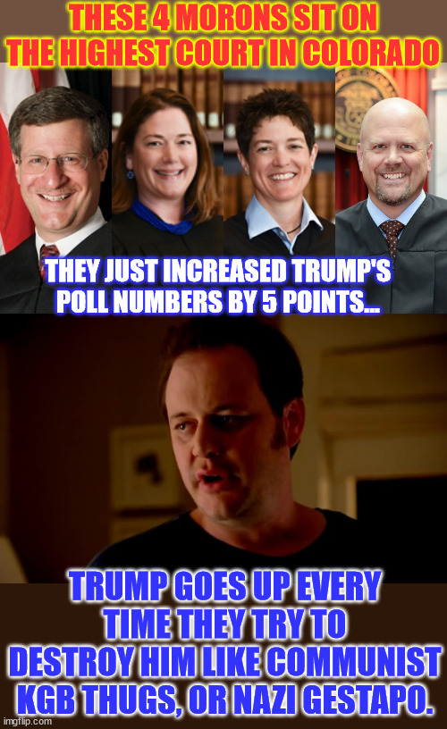 democrats are clearly a combination of corrupt, evil and just plain stupid. | THESE 4 MORONS SIT ON THE HIGHEST COURT IN COLORADO; THEY JUST INCREASED TRUMP'S POLL NUMBERS BY 5 POINTS... TRUMP GOES UP EVERY TIME THEY TRY TO DESTROY HIM LIKE COMMUNIST KGB THUGS, OR NAZI GESTAPO. | image tagged in jake from state farm,democrats,plain stupid,corrupt,evil | made w/ Imgflip meme maker