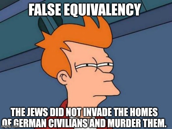 Futurama Fry Meme | FALSE EQUIVALENCY THE JEWS DID NOT INVADE THE HOMES OF GERMAN CIVILIANS AND MURDER THEM. | image tagged in memes,futurama fry | made w/ Imgflip meme maker