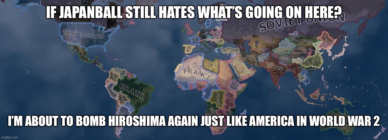 Mod note:what | IF JAPANBALL STILL HATES WHAT’S GOING ON HERE? I’M ABOUT TO BOMB HIROSHIMA AGAIN JUST LIKE AMERICA IN WORLD WAR 2 | image tagged in hearts of iron 4 | made w/ Imgflip meme maker
