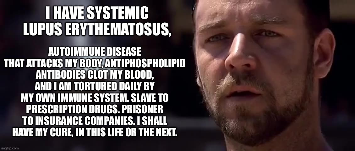 Maximus SLE | AUTOIMMUNE DISEASE THAT ATTACKS MY BODY, ANTIPHOSPHOLIPID ANTIBODIES CLOT MY BLOOD, AND I AM TORTURED DAILY BY MY OWN IMMUNE SYSTEM. SLAVE TO PRESCRIPTION DRUGS. PRISONER TO INSURANCE COMPANIES. I SHALL HAVE MY CURE, IN THIS LIFE OR THE NEXT. I HAVE SYSTEMIC LUPUS ERYTHEMATOSUS, | image tagged in gladiator dream of rome,gladiator,sick,illness,cure | made w/ Imgflip meme maker