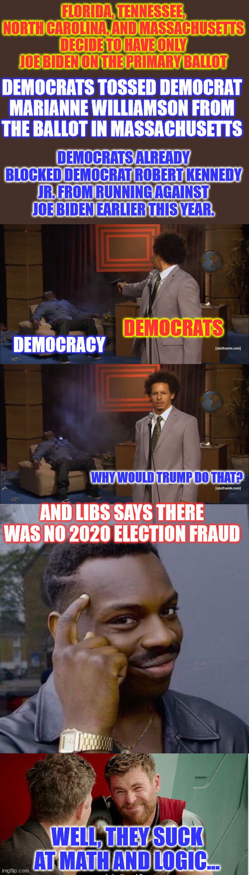 The logic and the facts all point to democrat election fraud. | FLORIDA, TENNESSEE, NORTH CAROLINA, AND MASSACHUSETTS DECIDE TO HAVE ONLY JOE BIDEN ON THE PRIMARY BALLOT; DEMOCRATS TOSSED DEMOCRAT MARIANNE WILLIAMSON FROM THE BALLOT IN MASSACHUSETTS; DEMOCRATS ALREADY BLOCKED DEMOCRAT ROBERT KENNEDY JR. FROM RUNNING AGAINST JOE BIDEN EARLIER THIS YEAR. DEMOCRATS; DEMOCRACY; WHY WOULD TRUMP DO THAT? AND LIBS SAYS THERE WAS NO 2020 ELECTION FRAUD; WELL, THEY SUCK AT MATH AND LOGIC... | image tagged in memes,who killed hannibal,thinking black guy,thor is he though,anti-democracy,cult | made w/ Imgflip meme maker