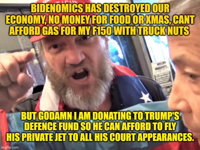 I'm tired of going to work to pay for the welfare to the immigrant that took my job | BIDENOMICS HAS DESTROYED OUR ECONOMY, NO MONEY FOR FOOD OR XMAS, CANT AFFORD GAS FOR MY F150 WITH TRUCK NUTS; BUT GODAMN I AM DONATING TO TRUMP'S DEFENCE FUND SO HE CAN AFFORD TO FLY HIS PRIVATE JET TO ALL HIS COURT APPEARANCES. | image tagged in angry trump supporter | made w/ Imgflip meme maker