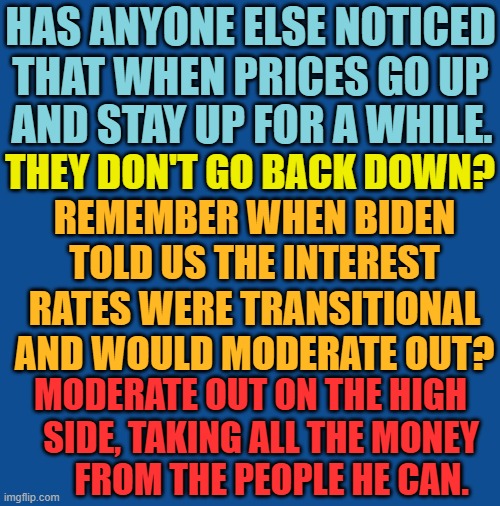 Isn't That The Way That It Goes? | HAS ANYONE ELSE NOTICED THAT WHEN PRICES GO UP; AND STAY UP FOR A WHILE. THEY DON'T GO BACK DOWN? REMEMBER WHEN BIDEN TOLD US THE INTEREST RATES WERE TRANSITIONAL AND WOULD MODERATE OUT? MODERATE OUT ON THE HIGH    SIDE, TAKING ALL THE MONEY       FROM THE PEOPLE HE CAN. | image tagged in memes,joe biden,prices,up,down,oh i don't think so | made w/ Imgflip meme maker