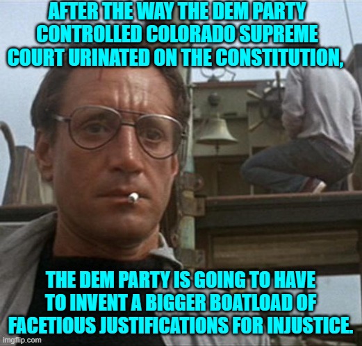 Best get busy on that leftists.  A nation doesn't destroy collapse all by itself, you know. | AFTER THE WAY THE DEM PARTY CONTROLLED COLORADO SUPREME COURT URINATED ON THE CONSTITUTION, THE DEM PARTY IS GOING TO HAVE TO INVENT A BIGGER BOATLOAD OF FACETIOUS JUSTIFICATIONS FOR INJUSTICE. | image tagged in jaws | made w/ Imgflip meme maker