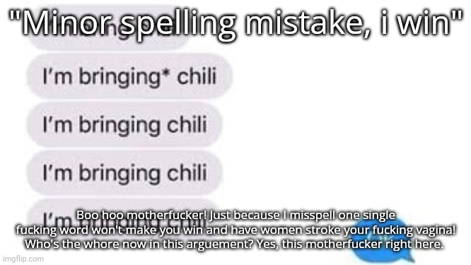I'm bring chili | "Minor spelling mistake, i win"; Boo hoo motherfucker! Just because I misspell one single fucking word won't make you win and have women stroke your fucking vagina! Who's the whore now in this arguement? Yes, this motherfucker right here. | image tagged in i'm bring chili | made w/ Imgflip meme maker