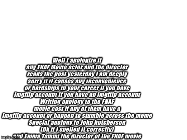 Very serious post | Well I apologize if any FNAF Movie actor and the director reads the post yesterday I am deeply sorry if it causes any inconvenience or hardships in your career if you have Imgflip account If you have an Imgflip account
Writing apology to the FNAF movie cast if any of them have a Imgflip account or happen to stumble across the meme
Special apology to John hutcherson
 (Dk if I spelled it correctly) 
and Emma Tammi the director of the FNAF movie | image tagged in apology | made w/ Imgflip meme maker