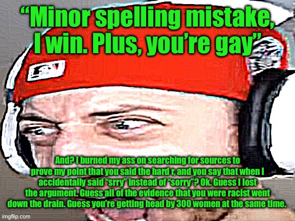 Disgusted | “Minor spelling mistake, I win. Plus, you’re gay”; And? I burned my ass on searching for sources to prove my point that you said the hard r, and you say that when I accidentally said “srry” instead of “sorry”? Ok. Guess I lost the argument. Guess all of the evidence that you were racist went down the drain. Guess you’re getting head by 300 women at the same time. | image tagged in disgusted | made w/ Imgflip meme maker