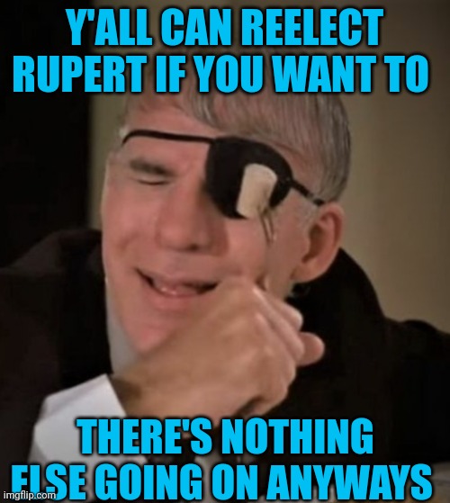 Funny | Y'ALL CAN REELECT RUPERT IF YOU WANT TO; THERE'S NOTHING ELSE GOING ON ANYWAYS | image tagged in funny | made w/ Imgflip meme maker