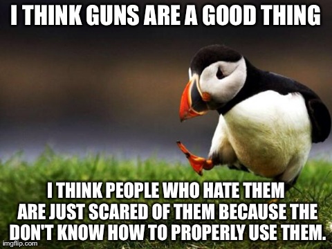Unpopular Opinion Puffin Meme | I THINK GUNS ARE A GOOD THING I THINK PEOPLE WHO HATE THEM ARE JUST SCARED OF THEM BECAUSE THE DON'T KNOW HOW TO PROPERLY USE THEM. | image tagged in memes,unpopular opinion puffin,AdviceAnimals | made w/ Imgflip meme maker