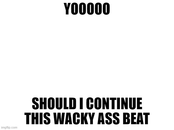 give me honest reviews folks | YOOOOO; SHOULD I CONTINUE THIS WACKY ASS BEAT | made w/ Imgflip meme maker